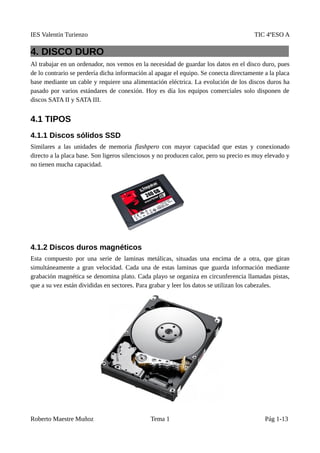 IES Valentín Turienzo TIC 4ºESO A
4. DISCO DURO
Al trabajar en un ordenador, nos vemos en la necesidad de guardar los datos en el disco duro, pues
de lo contrario se perdería dicha información al apagar el equipo. Se conecta directamente a la placa
base mediante un cable y requiere una alimentación eléctrica. La evolución de los discos duros ha
pasado por varios estándares de conexión. Hoy es día los equipos comerciales solo disponen de
discos SATA II y SATA III.
4.1 TIPOS
4.1.1 Discos sólidos SSD
Similares a las unidades de memoria flashpero con mayor capacidad que estas y conexionado
directo a la placa base. Son ligeros silenciosos y no producen calor, pero su precio es muy elevado y
no tienen mucha capacidad.
4.1.2 Discos duros magnéticos
Esta compuesto por una serie de laminas metálicas, situadas una encima de a otra, que giran
simultáneamente a gran velocidad. Cada una de estas laminas que guarda información mediante
grabación magnética se denomina plato. Cada playo se organiza en circunferencia llamadas pistas,
que a su vez están divididas en sectores. Para grabar y leer los datos se utilizan los cabezales.
Roberto Maestre Muñoz Tema 1 Pág 1-13
 