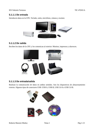 IES Valentín Turienzo TIC 4ºESO A
5.1.1.1 De entrada
Introducen datos en la CPU. Teclado, ratón, micrófono, cámara y escáner.
5.1.1.2 De salida
Reciben los datos de la CPU y los comunican al exterior: Monitor, impresora y altavoces.
5.1.1.3 De entrada/salida
Realizan la comunicación de datos en ambos sentidos. Son los dispositivos de almacenamiento
externo. Algunos tipos de conectores USB: USB A, USB B, USB 3.0 A o USB 3.0 B.
Roberto Maestre Muñoz Tema 1 Pág 1-13
 