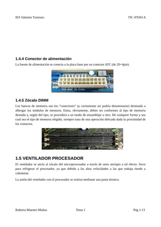 IES Valentín Turienzo TIC 4ºESO A
1.4.4 Conector de alimentación
La fuente de alimentación se conecta a la placa base por un conector ATC (de 20+4pin).
1.4.5 Zócalo DIMM
Los bancos de memoria son los “conectores” (y ciertamente así podría denominarse) destinado a
albergar los módulos de memoria. Estos, obviamente, deben ser conformes al tipo de memoria
deseada y, según del tipo, se procederá a un modo de ensamblaje u otro. De cualquier forma y sea
cual sea el tipo de memoria elegido, siempre trata de una operación delicada dada la proximidad de
los contactos.
1.5 VENTILADOR PROCESADOR
El ventilador se ancla al zócalo del microprocesador a través de unos anclajes a tal efecto. Sirve
para refrigerar el procesador, ya que debido a las altas velocidades a las que trabaja tiende a
calentarse.
La unión del ventilador con el procesador se realiza mediante una pasta térmica.
Roberto Maestre Muñoz Tema 1 Pág 1-13
 