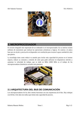 IES Valentín Turienzo TIC 4ºESO A
2. MICROPROCESADOR
El circuito integrado más importante de un ordenador es el microprocesador. En su interior existen
millones de transistores que realizan las operaciones aritmeticas y logicas. Se conecta a la placa
base por un zócalo y precisa de un disparador con ventilación para evacuar la gran cantidad de calor
que genera.
La tecnología tiene como reducir su tamaño para incluir más capacidad de proceso en el mismo
espacio, reducir su consumo y emisión de calor para pode utilizarse en dispositivos móviles y
aumentar la velocidad de trabajo, que se mide en MHz (3000 MHz es el trabajo de los
microprocesadores domésticos actuales más potentes).
2.1 ARQUITECTURA DEL BUS DE COMUNICACIÓN
Los microprocesadores de los años setenta funcionan con una arquitectura de 8 bits. Hoy trabajan
con 64 bits. Este dato nos indica que tienen más capacidad de proceso.
Roberto Maestre Muñoz Tema 1 Pág 1-13
 