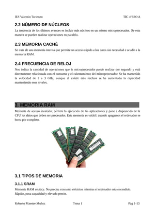 IES Valentín Turienzo TIC 4ºESO A
2.2 NÚMERO DE NÚCLEOS
La tendencia de los últimos avances es incluir más núcleos en un mismo microprocesador. De esta
manera se pueden realizar operaciones en paralelo.
2.3 MEMORIA CACHÉ
Se trata de una memoria interna que permite un acceso rápido a los datos sin necesidad e acudir a la
memoria RAM.
2.4 FRECUENCIA DE RELOJ
Nos indica la cantidad de operaciones que le microprocesador puede realizar por segundo y está
directamente relacionada con el consumo y el calentamiento del microprocesador. Se ha mantenido
la velocidad de 2 a 3 GHz, aunque al existir más núcleos se ha aumentado la capacidad
manteniendo esos niveles.
3. MEMORIA RAM
Memoria de acceso aleatorio, permite la ejecución de las aplicaciones y pone a disposición de la
CPU los datos que deben ser procesados. Esta memoria es volátil: cuando apagamos el ordenador se
borra por completo.
3.1 TIPOS DE MEMORIA
3.1.1 SRAM
Memoria RAM estática. No precisa consumo eléctrico mientras el ordenador esta encendido.
Rápido, poca capacidad y elevado precio.
Roberto Maestre Muñoz Tema 1 Pág 1-13
 