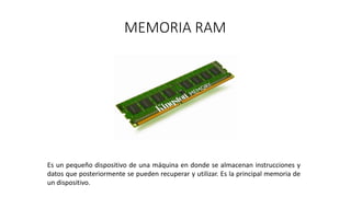 MEMORIA RAM
Es un pequeño dispositivo de una máquina en donde se almacenan instrucciones y
datos que posteriormente se pueden recuperar y utilizar. Es la principal memoria de
un dispositivo.
 