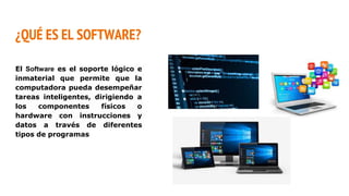 ¿QUÉ ES EL SOFTWARE?
El Software es el soporte lógico e
inmaterial que permite que la
computadora pueda desempeñar
tareas inteligentes, dirigiendo a
los componentes físicos o
hardware con instrucciones y
datos a través de diferentes
tipos de programas
 
