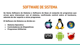SOFTWARE DE SISTEMA
Se llama Software de Sistema o Software de Base al conjunto de programas que
sirven para interactuar con el sistema, confiriendo control sobre el hardware,
además de dar soporte a otros programas.
El Software de Sistema se divide en:
● Sistema Operativo
● Controladores de Dispositivos
● Programas Utilitarios
 