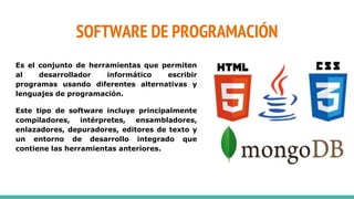 SOFTWARE DE PROGRAMACIÓN
Es el conjunto de herramientas que permiten
al desarrollador informático escribir
programas usando diferentes alternativas y
lenguajes de programación.
Este tipo de software incluye principalmente
compiladores, intérpretes, ensambladores,
enlazadores, depuradores, editores de texto y
un entorno de desarrollo integrado que
contiene las herramientas anteriores.
 
