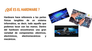 ¿QUÉ ES EL HARDWARE ?
Hardware hace referencia a las partes
físicas tangibles de un sistema
informático, es decir, todo aquello que
podemos tocar con las manos. Dentro
del hardware encontramos una gran
variedad de componentes eléctricos,
electrónicos, electromecánicos y
mecánicos.
 
