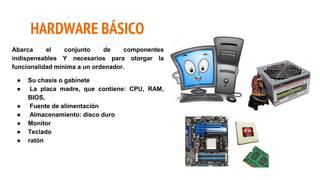 HARDWARE BÁSICO
Abarca el conjunto de componentes
indispensables Y necesarios para otorgar la
funcionalidad mínima a un ordenador.
● Su chasis o gabinete
● La placa madre, que contiene: CPU, RAM,
BIOS,
● Fuente de alimentación
● Almacenamiento: disco duro
● Monitor
● Teclado
● ratón
 