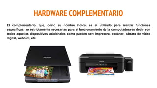 HARDWARE COMPLEMENTARIO
El complementario, que, como su nombre indica, es el utilizado para realizar funciones
específicas, no estrictamente necesarias para el funcionamiento de la computadora es decir son
todos aquellos dispositivos adicionales como pueden ser: impresora, escáner, cámara de vídeo
digital, webcam, etc.
 