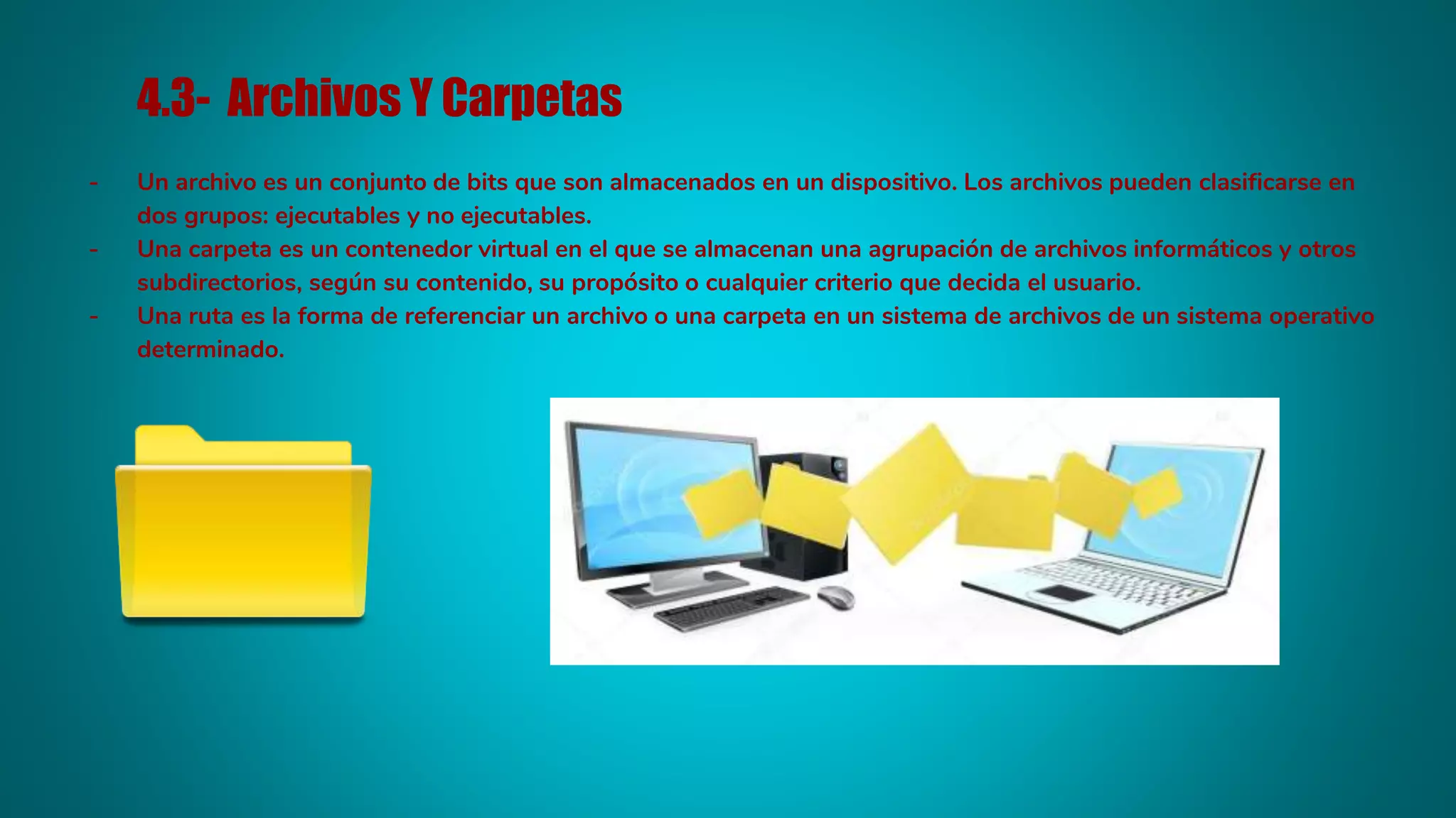 4.3- Archivos Y Carpetas
- Un archivo es un conjunto de bits que son almacenados en un dispositivo. Los archivos pueden clasificarse en
dos grupos: ejecutables y no ejecutables.
- Una carpeta es un contenedor virtual en el que se almacenan una agrupación de archivos informáticos y otros
subdirectorios, según su contenido, su propósito o cualquier criterio que decida el usuario.
- Una ruta es la forma de referenciar un archivo o una carpeta en un sistema de archivos de un sistema operativo
determinado.
 