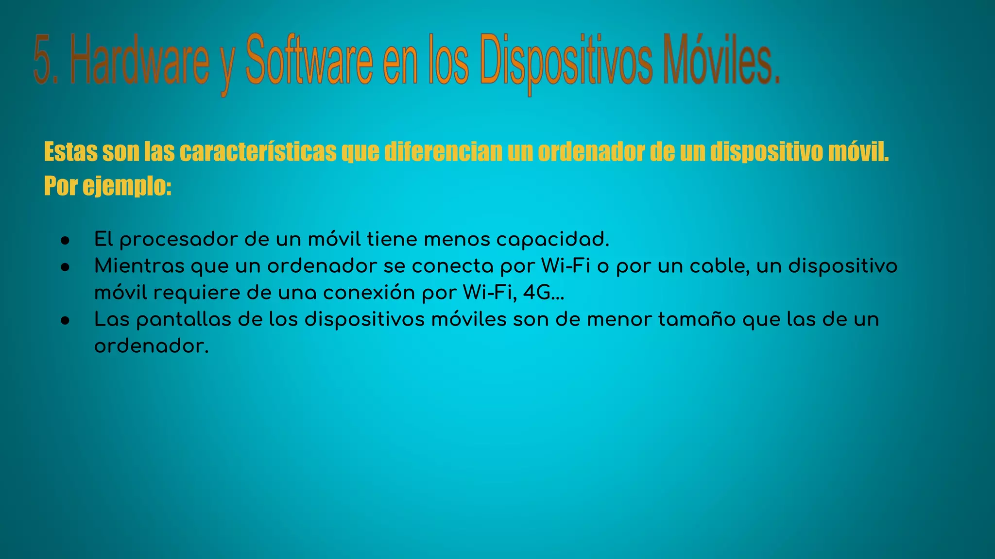 Estas son las características que diferencian un ordenador de un dispositivo móvil.
Por ejemplo:
● El procesador de un móvil tiene menos capacidad.
● Mientras que un ordenador se conecta por Wi-Fi o por un cable, un dispositivo
móvil requiere de una conexión por Wi-Fi, 4G...
● Las pantallas de los dispositivos móviles son de menor tamaño que las de un
ordenador.
 