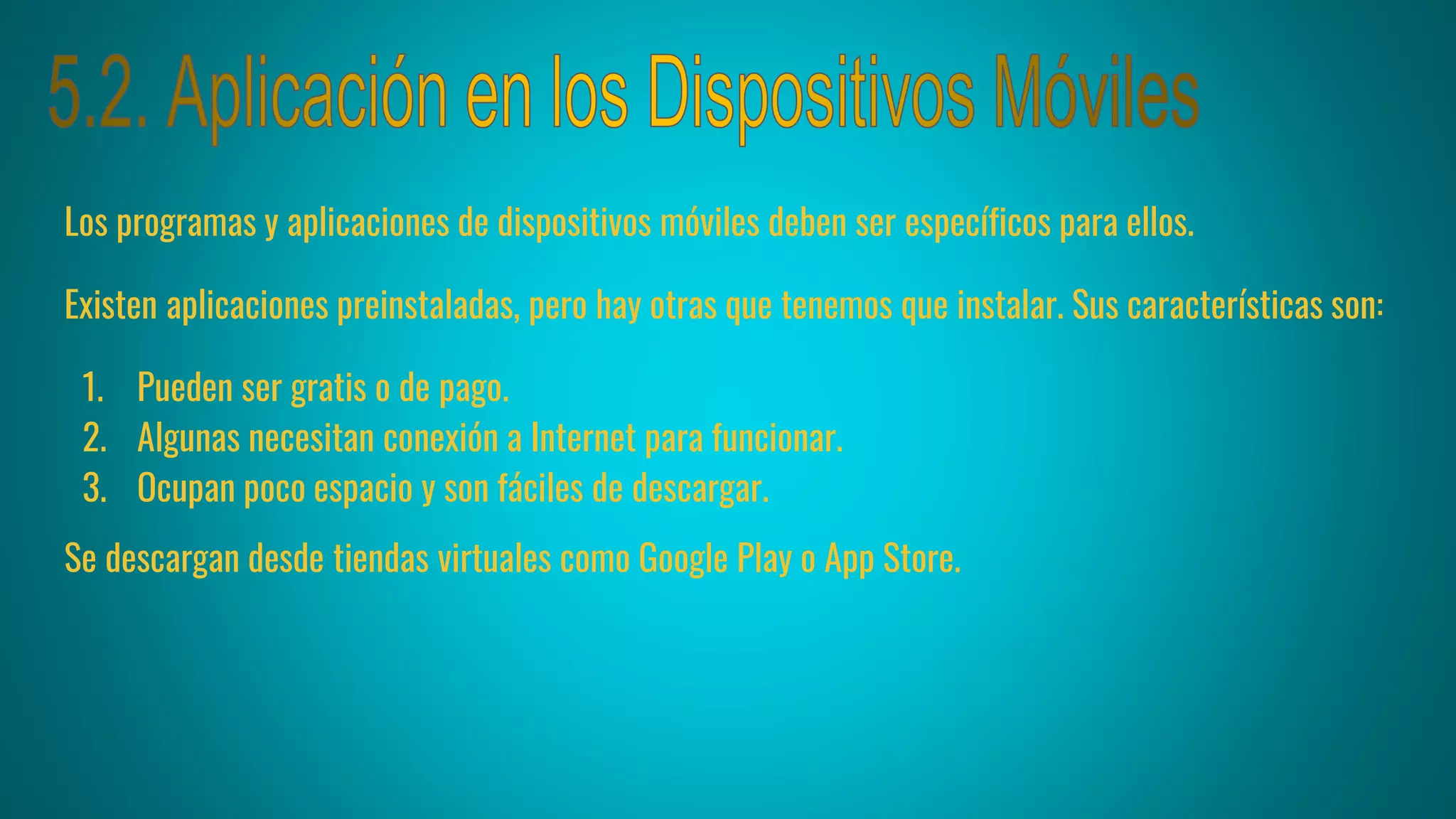 Los programas y aplicaciones de dispositivos móviles deben ser específicos para ellos.
Existen aplicaciones preinstaladas, pero hay otras que tenemos que instalar. Sus características son:
1. Pueden ser gratis o de pago.
2. Algunas necesitan conexión a Internet para funcionar.
3. Ocupan poco espacio y son fáciles de descargar.
Se descargan desde tiendas virtuales como Google Play o App Store.
 