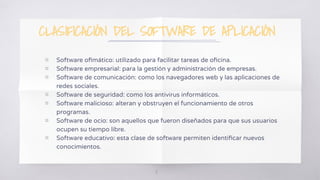 CLASIFICACIÓN DEL SOFTWARE DE APLICACIÓN
▧ Software oﬁmático: utilizado para facilitar tareas de oﬁcina.
▧ Software empresarial: para la gestión y administración de empresas.
▧ Software de comunicación: como los navegadores web y las aplicaciones de
redes sociales.
▧ Software de seguridad: como los antivirus informáticos.
▧ Software malicioso: alteran y obstruyen el funcionamiento de otros
programas.
▧ Software de ocio: son aquellos que fueron diseñados para que sus usuarios
ocupen su tiempo libre.
▧ Software educativo: esta clase de software permiten identiﬁcar nuevos
conocimientos.
18
 