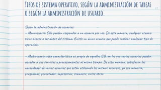 Tipos de sistema operativo, según la administración de tareas
o según la administración de usuario.
Según la administración de usuarios:
– Monousuario: Sólo pueden responder a un usuario por vez. De esta manera, cualquier usuario
tiene acceso a los datos del sistema. Existe un único usuario que puede realizar cualquier tipo de
operación.
– Multiusuario: esta característica es propia de aquellos S.O. en los que varios usuarios pueden
acceder a sus servicios y procesamientos al mismo tiempo. De esta manera, satisfacen las
necesidades de varios usuarios que estén utilizando los mismos recursos, ya sea memoria,
programas, procesador, impresoras, scanners, entre otros.
21
 