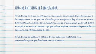 tipos de Antivirus de Computadora.
A) Antivirus en línea: en este caso no funcionan como medio de protección para
la computadora, si no que son utilizados para averiguar si hay virus en la misma.
Estos sistemas no deben ser instalados ya que se chequea desde Internet. Estos
no actúan de manera constante ya que solo se activan cuando se ingresa a las
páginas webs especializadas en ello.
B) Antivirus de Software: estos antivirus deben ser instalados en la
computadora para que funcionen constantemente.
24
 