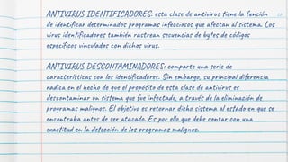 ANTIVIRUS IDENTIFICADORES: esta clase de antivirus tiene la función
de identiﬁcar determinados programas infecciosos que afectan al sistema. Los
virus identiﬁcadores también rastrean secuencias de bytes de códigos
especíﬁcos vinculados con dichos virus.
ANTIVIRUS DESCONTAMINADORES: comparte una serie de
características con los identiﬁcadores. Sin embargo, su principal diferencia
radica en el hecho de que el propósito de esta clase de antivirus es
descontaminar un sistema que fue infectado, a través de la eliminación de
programas malignos. El objetivo es retornar dicho sistema al estado en que se
encontraba antes de ser atacado. Es por ello que debe contar con una
exactitud en la detección de los programas malignos.
26
 
