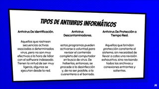 Antivirus De Protección a
Tiempo Real.
Aquellos que brindan
protección constante al
sistema, sin necesidad de
llevar a cabo una revisión
exhaustiva, sino revisando
todos los archivos y
conexiones entrantes y
salientes.
Tipos de antivirus informáticos
26
Antivirus De Identiﬁcación.
Aquellos que rastrean
secuencias activas
asociadas a determinados
virus, pero no son muy
efectivos a la hora de lidiar
con el software indeseado.
Tienen la virtud de ser muy
ligeros, algunos se
ejecutan desde la red.
Antivirus
Descontaminadores.
estos programas pueden
activarse a voluntad para
revisar el contenido
completo del computador
en busca de virus. De
haberlos, entonces, se
procede a la desinfección
y, de no ser posible, a la
cuarentena o el borrado.
 