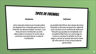Hardware
esta clase de sistema es situado sobre
los dispositivos utilizados para entrar a
Internet, los denominados “routers”. Con
frecuencia la instalación ya está
efectuada al comprar el router; de lo
contrario conviene llevar a cabo la
instalación.
Tipos de firewall
28
Software
es posible identiﬁcar dos clases de estos
ﬁrewalls, el primero es gratuito: además
se le conoce con el nombre de software
ﬁrewall, que puede ser empleado con
completa libertad y sin costo alguno
como su nombre lo señala. Su ﬁn es
seguir y evitar el acceso de cierta clase
de información a las computadoras
personales.
 