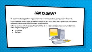¿Que es una pc?
PC (acrónimo de las palabras inglesas Personal Computer, es decir, Computadora Personal).
Es una máquina analítica que recibe información, la procesa o almacena y genera una salida. es un
ordenador mediano siendo utilizado por un solo usuario.
Entre los componentes básicos y fundamentales de un ordenador debemos hacer una distinción
entre dos grandes grupos:
● Hardware
● Software
4
 