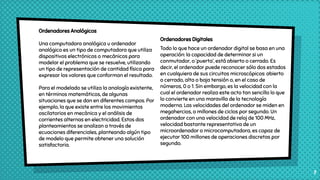 Ordenadores Digitales
Todo lo que hace un ordenador digital se basa en una
operación: la capacidad de determinar si un
conmutador, o ‘puerta’, está abierto o cerrado. Es
decir, el ordenador puede reconocer sólo dos estados
en cualquiera de sus circuitos microscópicos: abierto
o cerrado, alta o baja tensión o, en el caso de
números, 0 o 1. Sin embargo, es la velocidad con la
cual el ordenador realiza este acto tan sencillo lo que
lo convierte en una maravilla de la tecnología
moderna. Las velocidades del ordenador se miden en
megahercios, o millones de ciclos por segundo. Un
ordenador con una velocidad de reloj de 100 MHz,
velocidad bastante representativa de un
microordenador o microcomputadora, es capaz de
ejecutar 100 millones de operaciones discretas por
segundo.
7
Ordenadores Analógicos
Una computadora analógica u ordenador
analógico es un tipo de computadora que utiliza
dispositivos electrónicos o mecánicos para
modelar el problema que se resuelve, utilizando
un tipo de representación de cantidad física para
expresar los valores que conforman el resultado.
Para el modelado se utiliza la analogía existente,
en términos matemáticos, de algunas
situaciones que se dan en diferentes campos. Por
ejemplo, la que existe entre los movimientos
oscilatorios en mecánica y el análisis de
corrientes alternas en electricidad. Estos dos
planteamientos se analizan a través de
ecuaciones diferenciales, planteando algún tipo
de modelo que permite obtener una solución
satisfactoria.
 