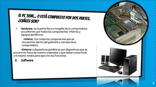 El PC tiene... o está compuesto por dos PARTES.¿Cuáles son?
1. Hardware: es la parte física o tangible de la computadora,
se conforma por todos los componentes internos y
equipos periféricos.
-Interno : Son todos los componentes que se
encuentran dentro del gabinete o carcasa de la
computadora
-Externo: o dispositivos periféricos son dispositivos que se
encuentran fuera de nuestro ordenador y que deben conectarse
a la tarjeta madre para ejecutar sus funciones.
2. Software
9
 