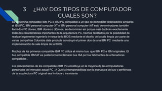 3 ¿HAY DOS TIPOS DE COMPUTADOR
CUALES SON?
Se denomina compatible IBM PC o IBM PC compatible a un tipo de dominador ordenadores similares
al IBM PC, IBM personal computer XT e IBM personal computer /AT esto denominadores también
llamados PC clones, IBM clones o clónicos, se denominan así porque casi duplican exactamente
todas las características importantes de la arquitectura PC, hechos facilitados por la posibilidad de
realizar legalmente ingeniería inversa de la BIOS mediante el diseño de la sala limpia por parte de
varias compañías Columbia data products construyó el primer clon de una IBM PC mediante una
implementación de sala limpia de la BIOS.
Muchos de los primeros compatible IBM PC utiliza el mismo bus que IBM PC e IBM originales. El
bus compatible IBM AT es posteriormente llamado bus ISA por los fabricantes de ordenadores
compatibles .
Los descendientes de los compatibles IBM PC constituye en la mayoría de las computadoras
personales del mercado actual PC . A Que la interoperabilidad con la estructura de bus y periféricos
de la arquitectura PC original sea limitada o inexistente
 