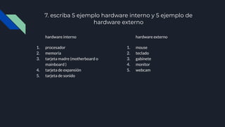 7. escriba 5 ejemplo hardware interno y 5 ejemplo de
hardware externo
hardware interno
1. procesador
2. memoria
3. tarjeta madre (motherboard o
mainboard )
4. tarjeta de expansión
5. tarjeta de sonido
hardware externo
1. mouse
2. teclado
3. gabinete
4. monitor
5. webcam
 