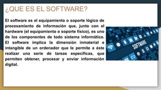 ¿QUE ES EL SOFTWARE?
El software es el equipamiento o soporte lógico de
procesamiento de información que, junto con el
hardware (el equipamiento o soporte físico), es uno
de los componentes de todo sistema informático.
El software implica la dimensión inmaterial e
intangible de un ordenador que le permite a éste
realizar una serie de tareas específicas, que
permiten obtener, procesar y enviar información
digital.
 