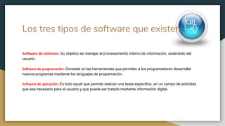 Los tres tipos de software que existen.
Software de sistemas: Su objetivo es manejar el procesamiento interno de información, aislandolo del
usuario.
Software de programación: Consiste en las herramientas que permiten a los programadores desarrollar
nuevos programas mediante los lenguajes de programación.
Software de aplicación: Es todo aquel que permite realizar una tarea específica, en un campo de actividad
que sea necesario para el usuario y que pueda ser tratado mediante información digital.
 