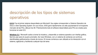 descripción de los tipos de sistemas
operativos
D.O.S: Fue el primer sistema desarrollado por Microsoft. Sus siglas corresponden a Sistema Operativo de
Disco o Disk Operating System. En sus inicios, DOS ganó rápidamente una alta popularidad en el incipiente
mercado de las PCs, allá por los 90. Prácticamente todo el software desarrollado para PCs se creaba para
funcionar en este S.O.
Windows 3.1: Microsoft vuelve a tomar la iniciativa, y desarrolla un sistema operativo con interfaz gráfica,
fácil de usar para el usuario promedio. Así nace Windows, con un sistema de ventanas con archivos
identificables gráficamente a través de íconos. El mouse comienza a ser utilizado en la interacción con el
sistema, agilizando y facilitando cualquier tipo de tarea.
 