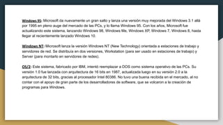 Windows 95: Microsoft da nuevamente un gran salto y lanza una versión muy mejorada del Windows 3.1 allá
por 1995 en pleno auge del mercado de las PCs, y lo llama Windows 95. Con los años, Microsoft fue
actualizando este sistema, lanzando Windows 98, Windows Me, Windows XP, Windows 7, Windows 8, hasta
llegar al recientemente lanzado Windows 10.
Windows NT: Microsoft lanza la versión Windows NT (New Technology) orientada a estaciones de trabajo y
servidores de red. Se distribuía en dos versiones, Workstation (para ser usado en estaciones de trabajo) y
Server (para montarlo en servidores de redes).
OS/2: Este sistema, fabricado por IBM, intentó reemplazar a DOS como sistema operativo de las PCs. Su
versión 1.0 fue lanzada con arquitectura de 16 bits en 1987, actualizada luego en su versión 2.0 a la
arquitectura de 32 bits, gracias al procesador Intel 80386. No tuvo una buena recibida en el mercado, al no
contar con el apoyo de gran parte de los desarrolladores de software, que se volcaron a la creación de
programas para Windows.
 