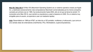Mac OS / Mac OS X: El Mac OS (Macintosh Operating System) es un sistema operativo creado por Apple
Inc. y destinado exclusivamente a las computadoras Macintosh comercializadas por la misma compañía.
Lanzado por primera vez en 1985, fue evolucionando hasta 2002, año en el que se lanza la versión 10
(conocida como Mac OS X), que cambió su arquitectura y pasó a basarse en UNIX. Es un sistema muy
amigable para el usuario, se aprende a usar con bastante rapidez.
Unix: Desarrollado en 1969 por AT&T, se trata de un SO portable, multitarea y multiusuario, que corre en
una variada clase de ordenadores (mainframes, PCs, Workstations, supercomputadoras).
 