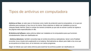 Tipos de antivirus en computadora
Antivirus en línea: en este caso no funcionan como medio de protección para la computadora, si no que son
utilizados para averiguar si hay virus en la misma. Estos sistemas no deben ser instalados ya que se
chequea desde Internet. Estos no actúan de manera constante ya que solo se activan cuando se ingresa a
las páginas webs especializadas en ello.
B) Antivirus de Software: estos antivirus deben ser instalados en la computadora para que funcionen
constantemente. Estos son clasificados en:
- Antivirus detectores: también conocidos bajo el nombre de antivirus rastreadores, tienen como finalidad
encontrar virus a través de la exploración en el sistema. Normalmente se utilizan para hallar a los virus que
se encuentre en el disco duro, en la memoria o en ciertos programas.
Según el método que usan estos antivirus para examinar los archivos pueden ser clasificados en:
 