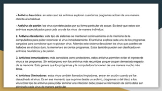 - Antivirus heurístico: en este caso los antivirus exploran cuando los programas actúan de una manera
distinta a la habitual.
- Antivirus de patrón: los virus son detectados por su forma particular de actuar. Es decir que estos son
antivirus especializados para cada uno de los virus de manera individual.
2. Antivirus Residentes: este tipo de sistemas se mantienen continuamente en la memoria de la
computadora para poder reconocer el virus inmediatamente. El antivirus explora cada uno de los programas
cargados para corroborar que no posean virus. Además este sistema descubren los virus que pueden ser
hallados en el disco duro, la memoria o en ciertos programas. Estos también pueden ser clasificados en
antivirus heurísticos y de patrón.
3. Antivirus Inmunizadores: más conocidos como protectores, estos antivirus permiten evitar el ingreso de
virus a los programas. Sin embargo no son los antivirus más recurridos ya que ocupan demasiado espacio
de la memoria. Esto genera que los programas y la computadora funcionen de una manera mucho más
lenta.
4. Antivirus Eliminadores: estos virus también llamados limpiadores, entran en acción cuando ya fue
desactivado el virus. Es en ese momento que suprime desde un archivo, programas o del disco a los
virus.Este tipo de antivirus para poder eliminar a la infección debe posee la información de cómo debe ser
eliminado cada virus de manera particular.
 
