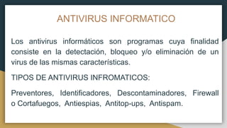 ANTIVIRUS INFORMATICO
Los antivirus informáticos son programas cuya finalidad
consiste en la detectación, bloqueo y/o eliminación de un
virus de las mismas características.
TIPOS DE ANTIVIRUS INFROMATICOS:
Preventores, Identificadores, Descontaminadores, Firewall
o Cortafuegos, Antiespias, Antitop-ups, Antispam.
 