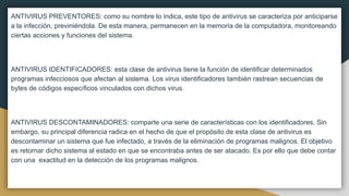 ANTIVIRUS PREVENTORES: como su nombre lo indica, este tipo de antivirus se caracteriza por anticiparse
a la infección, previniéndola. De esta manera, permanecen en la memoria de la computadora, monitoreando
ciertas acciones y funciones del sistema.
ANTIVIRUS IDENTIFICADORES: esta clase de antivirus tiene la función de identificar determinados
programas infecciosos que afectan al sistema. Los virus identificadores también rastrean secuencias de
bytes de códigos específicos vinculados con dichos virus.
ANTIVIRUS DESCONTAMINADORES: comparte una serie de características con los identificadores. Sin
embargo, su principal diferencia radica en el hecho de que el propósito de esta clase de antivirus es
descontaminar un sistema que fue infectado, a través de la eliminación de programas malignos. El objetivo
es retornar dicho sistema al estado en que se encontraba antes de ser atacado. Es por ello que debe contar
con una exactitud en la detección de los programas malignos.
 