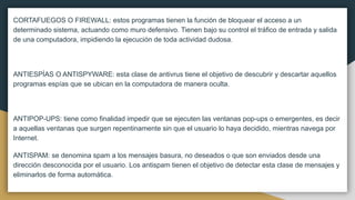 CORTAFUEGOS O FIREWALL: estos programas tienen la función de bloquear el acceso a un
determinado sistema, actuando como muro defensivo. Tienen bajo su control el tráfico de entrada y salida
de una computadora, impidiendo la ejecución de toda actividad dudosa.
ANTIESPÍAS O ANTISPYWARE: esta clase de antivrus tiene el objetivo de descubrir y descartar aquellos
programas espías que se ubican en la computadora de manera oculta.
ANTIPOP-UPS: tiene como finalidad impedir que se ejecuten las ventanas pop-ups o emergentes, es decir
a aquellas ventanas que surgen repentinamente sin que el usuario lo haya decidido, mientras navega por
Internet.
ANTISPAM: se denomina spam a los mensajes basura, no deseados o que son enviados desde una
dirección desconocida por el usuario. Los antispam tienen el objetivo de detectar esta clase de mensajes y
eliminarlos de forma automática.
 