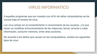 VIRUS INFORMATICO
A aquellos programas que son creados con el fin de dañar computadoras se los
conoce bajo el nombre de virus.
Los virus actúan sin el consentimiento ni conocimiento de los usuarios, y lo que
hacen es modificar el funcionamiento de las máquinas, borrar, arruinar o robar
información, consumir memoria, entre otras acciones.
De acuerdo a los daños que causan en las computadoras, existen los siguientes
tipos de virus:
 