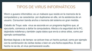 TIPOS DE VIRUS INFORMÁTICOS
Worm o gusano informático: es un malware que reside en la memoria de la
computadora y se caracteriza por duplicarse en ella, sin la asistencia de un
usuario. Consumen banda ancha o memoria del sistema en gran medida.
Caballo de Troya: este virus se esconde en un programa legítimo que, al
ejecutarlo, comienza a dañar la computadora. Afecta a la seguridad de la PC,
dejándola indefensa y también capta datos que envía a otros sitios, como por
ejemplo contraseñas.
Bombas lógicas o de tiempo: se activan tras un hecho puntual, como por ejemplo
con la combinación de ciertas teclas o bien en una fecha específica. Si este
hecho no se da, el virus permanecerá oculto.
 