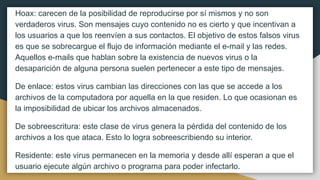 Hoax: carecen de la posibilidad de reproducirse por sí mismos y no son
verdaderos virus. Son mensajes cuyo contenido no es cierto y que incentivan a
los usuarios a que los reenvíen a sus contactos. El objetivo de estos falsos virus
es que se sobrecargue el flujo de información mediante el e-mail y las redes.
Aquellos e-mails que hablan sobre la existencia de nuevos virus o la
desaparición de alguna persona suelen pertenecer a este tipo de mensajes.
De enlace: estos virus cambian las direcciones con las que se accede a los
archivos de la computadora por aquella en la que residen. Lo que ocasionan es
la imposibilidad de ubicar los archivos almacenados.
De sobreescritura: este clase de virus genera la pérdida del contenido de los
archivos a los que ataca. Esto lo logra sobreescribiendo su interior.
Residente: este virus permanecen en la memoria y desde allí esperan a que el
usuario ejecute algún archivo o programa para poder infectarlo.
 