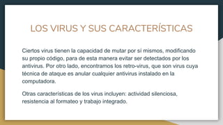 LOS VIRUS Y SUS CARACTERÍSTICAS
Ciertos virus tienen la capacidad de mutar por sí mismos, modificando
su propio código, para de esta manera evitar ser detectados por los
antivirus. Por otro lado, encontramos los retro-virus, que son virus cuya
técnica de ataque es anular cualquier antivirus instalado en la
computadora.
Otras características de los virus incluyen: actividad silenciosa,
resistencia al formateo y trabajo integrado.
 