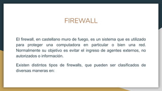 FIREWALL
El firewall, en castellano muro de fuego, es un sistema que es utilizado
para proteger una computadora en particular o bien una red.
Normalmente su objetivo es evitar el ingreso de agentes externos, no
autorizados o información.
Existen distintos tipos de firewalls, que pueden ser clasificados de
diversas maneras en:
 