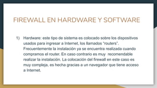 FIREWALL EN HARDWARE Y SOFTWARE
1) Hardware: este tipo de sistema es colocado sobre los dispositivos
usados para ingresar a Internet, los llamados “routers”.
Frecuentemente la instalación ya se encuentra realizada cuando
compramos el router. En caso contrario es muy recomendable
realizar la instalación. La colocación del firewall en este caso es
muy compleja, es hecha gracias a un navegador que tiene acceso
a Internet.
 