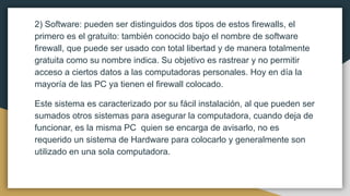 2) Software: pueden ser distinguidos dos tipos de estos firewalls, el
primero es el gratuito: también conocido bajo el nombre de software
firewall, que puede ser usado con total libertad y de manera totalmente
gratuita como su nombre indica. Su objetivo es rastrear y no permitir
acceso a ciertos datos a las computadoras personales. Hoy en día la
mayoría de las PC ya tienen el firewall colocado.
Este sistema es caracterizado por su fácil instalación, al que pueden ser
sumados otros sistemas para asegurar la computadora, cuando deja de
funcionar, es la misma PC quien se encarga de avisarlo, no es
requerido un sistema de Hardware para colocarlo y generalmente son
utilizado en una sola computadora.
 