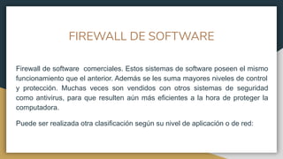 FIREWALL DE SOFTWARE
Firewall de software comerciales. Estos sistemas de software poseen el mismo
funcionamiento que el anterior. Además se les suma mayores niveles de control
y protección. Muchas veces son vendidos con otros sistemas de seguridad
como antivirus, para que resulten aún más eficientes a la hora de proteger la
computadora.
Puede ser realizada otra clasificación según su nivel de aplicación o de red:
 