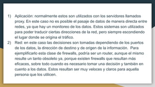 1) Aplicación: normalmente estos son utilizados con los servidores llamados
proxy. En este caso no es posible el pasaje de datos de manera directa entre
redes, ya que hay un monitoreo de los datos. Estos sistemas son utilizados
para poder traducir ciertas direcciones de la red, pero siempre escondiendo
el lugar donde se origina el tráfico.
2) Red: en este caso las decisiones son tomadas dependiendo de los puertos
de los datos, la dirección de destino y de origen de la información. Para
ejemplificarlo esta clase de firewalls, podría ser un router, aunque el mismo
resulte un tanto obsoleto ya, porque existen firewalls que resultan más
eficaces, sobre todo cuando es necesario tomar una decisión y también en
cuento a los datos. Estos resultan ser muy veloces y claros para aquella
persona que los utilicen.
 