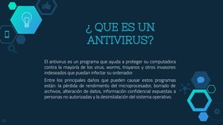 ¿ QUE ES UN
ANTIVIRUS?
El antivirus es un programa que ayuda a proteger su computadora
contra la mayoría de los virus, worms, troyanos y otros invasores
indeseados que puedan infectar su ordenador.
Entre los principales daños que pueden causar estos programas
están: la pérdida de rendimiento del microprocesador, borrado de
archivos, alteración de datos, información confidencial expuestas a
personas no autorizadas y la desinstalación del sistema operativo.
10
 