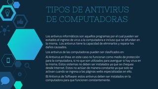 TIPOS DE ANTIVIRUS
DE COMPUTADORAS
Los antivirus informáticos son aquellos programas por el cual pueden ser
evitados el ingreso de virus a la computadora e incluso que se difundan en
la misma. Los antivirus tiene la capacidad de eliminarlos y reparar los
daños causados.
Los antivirus de las computadoras pueden ser clasificados en:
A) Antivirus en línea: en este caso no funcionan como medio de protección
para la computadora, si no que son utilizados para averiguar si hay virus en
la misma. Estos sistemas no deben ser instalados ya que se chequea
desde Internet. Estos no actúan de manera constante ya que solo se
activan cuando se ingresa a las páginas webs especializadas en ello.
B) Antivirus de Software: estos antivirus deben ser instalados en la
computadora para que funcionen constantemente.
 