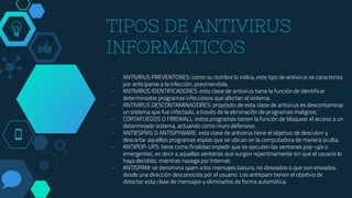 TIPOS DE ANTIVIRUS
INFORMÁTICOS
- ANTIVIRUS PREVENTORES: como su nombre lo indica, este tipo de antivirus se caracteriza
por anticiparse a la infección, previniendola.
- ANTIVIRUS IDENTIFICADORES: esta clase de antivirus tiene la función de identificar
determinados programas infecciosos que afectan al sistema.
- ANTIVIRUS DESCONTAMINADORES: propósito de esta clase de antivirus es descontaminar
un sistema que fue infectado, a través de la eliminación de programas malignos.
- CORTAFUEGOS O FIREWALL: estos programas tienen la función de bloquear el acceso a un
determinado sistema, actuando como muro defensivo.
- ANTIESPÍAS O ANTISPYWARE: esta clase de antivirus tiene el objetivo de descubrir y
descartar aquellos programas espías que se ubican en la computadora de manera oculta.
- ANTIPOP-UPS: tiene como finalidad impedir que se ejecuten las ventanas pop-ups o
emergentes, es decir a aquellas ventanas que surgen repentinamente sin que el usuario lo
haya decidido, mientras navega por Internet.
- ANTISPAM: se denomina spam a los mensajes basura, no deseados o que son enviados
desde una dirección desconocida por el usuario. Los antispam tienen el objetivo de
detectar esta clase de mensajes y eliminarlos de forma automática.
 