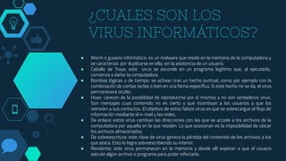 ¿CUALES SON LOS
VIRUS INFORMÁTICOS?
● Worm o gusano informático: es un malware que reside en la memoria de la computadora y
se caracteriza por duplicarse en ella, sin la asistencia de un usuario.
● Caballo de Troya: este virus se esconde en un programa legítimo que, al ejecutarlo,
comienza a dañar la computadora.
● Bombas lógicas o de tiempo: se activan tras un hecho puntual, como por ejemplo con la
combinación de ciertas teclas o bien en una fecha específica. Si este hecho no se da, el virus
permanecerá oculto.
● Hoax: carecen de la posibilidad de reproducirse por sí mismos y no son verdaderos virus.
Son mensajes cuyo contenido no es cierto y que incentivan a los usuarios a que los
reenvíen a sus contactos. El objetivo de estos falsos virus es que se sobrecargue el flujo de
información mediante el e-mail y las redes.
● De enlace: estos virus cambian las direcciones con las que se accede a los archivos de la
computadora por aquella en la que residen. Lo que ocasionan es la imposibilidad de ubicar
los archivos almacenados.
● De sobreescritura: este clase de virus genera la pérdida del contenido de los archivos a los
que ataca. Esto lo logra sobreescribiendo su interior.
● Residente: este virus permanecen en la memoria y desde allí esperan a que el usuario
ejecute algún archivo o programa para poder infectarlo.
 