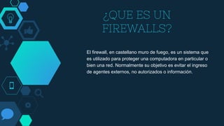 ¿QUE ES UN
FIREWALLS?
El firewall, en castellano muro de fuego, es un sistema que
es utilizado para proteger una computadora en particular o
bien una red. Normalmente su objetivo es evitar el ingreso
de agentes externos, no autorizados o información.
 